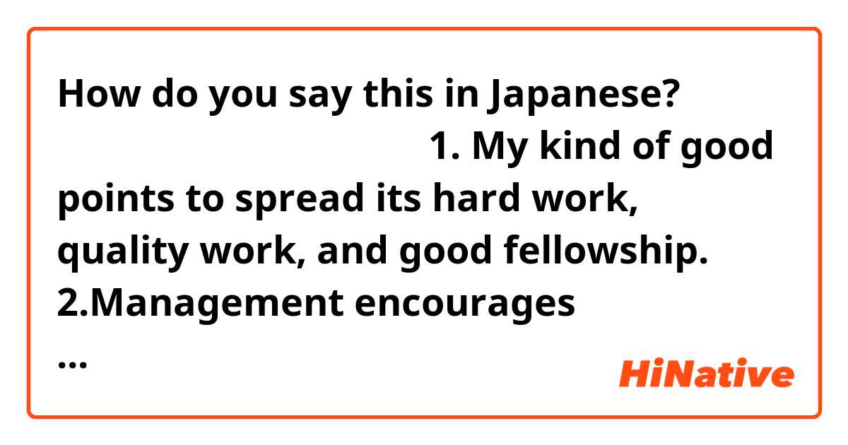 How do you say this in Japanese? 日本語訳急ぎです。お願いします。
1. My kind of good points to spread its hard work, quality work, and good fellowship.
2.Management encourages employees to adjust to changing situations.