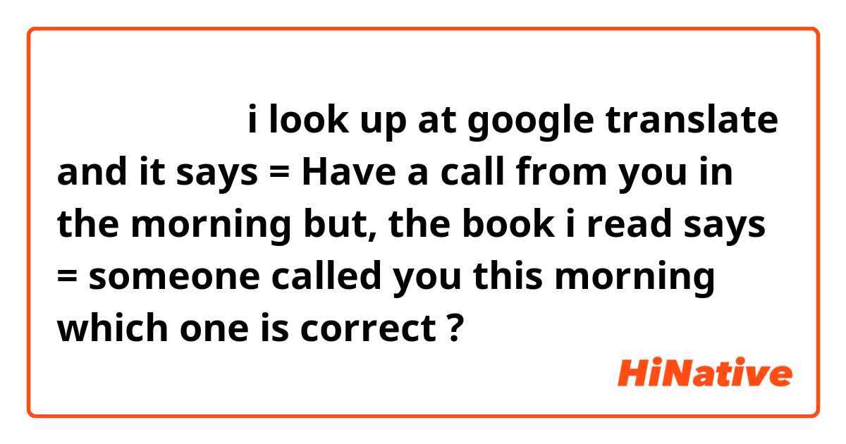 早上有你一个电话

i look up at google translate and it says = Have a call from you in the morning
but, the book i read says = someone called you this morning

which one is correct ? 
