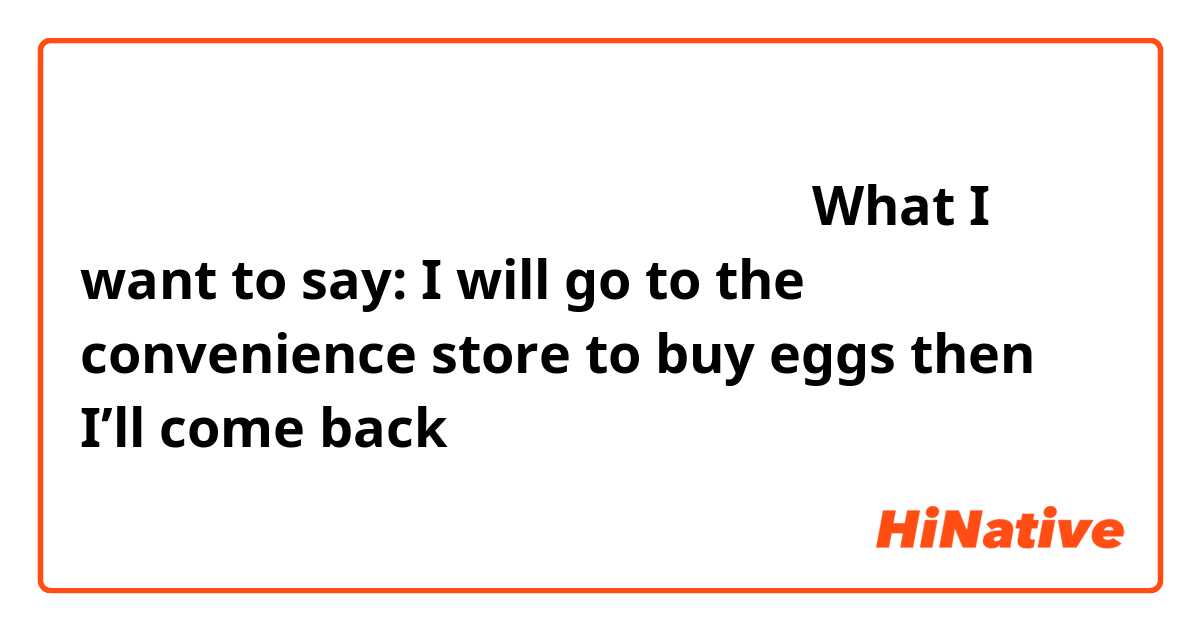 正しいですか？

私は卵をコンビニで買ってくる。


What I want to say: I will go to the convenience store to buy eggs then I’ll come back 