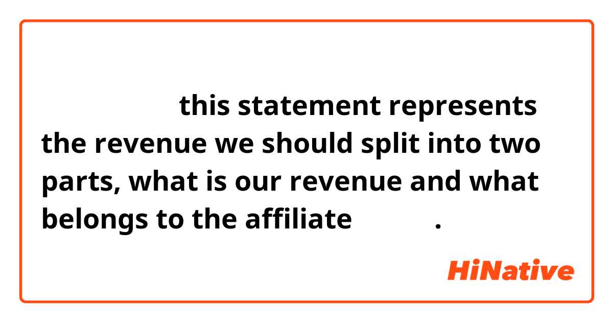 请问，中文怎么说

this statement represents the revenue we should split into two parts, what is our revenue and what belongs to the affiliate（关联方）. 