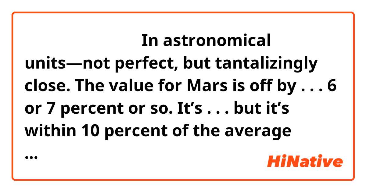 麻烦大家解释一下这段话：In astronomical units—not perfect, but tantalizingly close. The value for Mars is off by . . . 6 or 7 percent or so. It’s . . . but it’s within 10 percent of the average distance to Mars from the Sun. But I kind of have to skip the one after Mars for now. Then Jupiter’s right there at 5-point something, and then Saturn is about 10 astronomical units from the Sun. Um, well, this pattern is known as Bode’s Law. Um, it isn’t really a scientific law, not in the sense of predicting gravitation mathematically or something, but it’s attempting a pattern in the spacing of the planets, and it was noticed by Bode hundreds of years ago. Well, you can imagine that there was some interest in why the 2.8 spot in the pattern was skipped, and um . . . but there wasn’t anything obvious there, in the early telescopes. 
