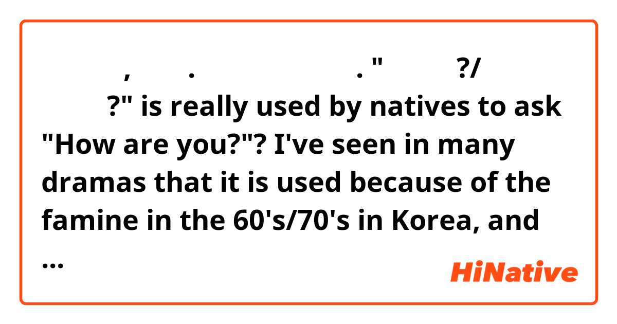 안녕하세요, 여러분. 저 궁금한 것 있어요. 
"밥 먹었어?/밥 먹었어요?" is really used by natives to ask "How are you?"?
 I've seen in many dramas that it is used because of the famine in the 60's/70's in Korea, and eating is a synonym of well being. But is it trully used? 