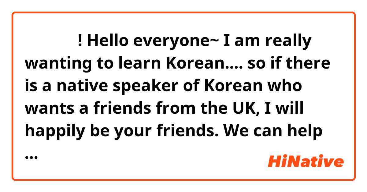 안녕 여러분! Hello everyone~ I am really wanting to learn Korean.... so if there is a native speaker of Korean who wants a friends from the UK, I will happily be your friends. We can help improve each others learning while getting to know each other! I'll wait for your reply. 감사합니다! ^^