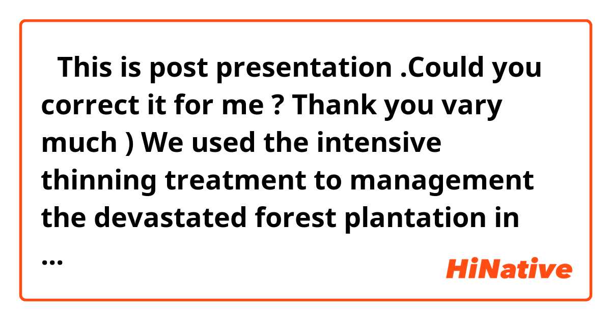 （This is post presentation .Could you correct it for me ? Thank you vary much ) 
 We used the intensive thinning treatment to management the devastated forest plantation in japan .This is our study sites.Two continuous sites and two new sites.My study site is Tochigi site in here .Our group observation the throughfall, surface runoff,stemflow and so on during the periods of pre- and post-thinning treatments ,and I main study about the influence of intensive thinning on water and sediment discharge in watershed scale and hillslope scale The result of my study is the intensive thinning can increase the water discharge and decrease sediment discharge in watershed scale.The intensive thinning generally reduces canopy interception and stemflow . We found the evapotranspiration reduced also.And our group calculate that 50%~60% thinning is the best proportion for treatment the devastated forest plantation.
