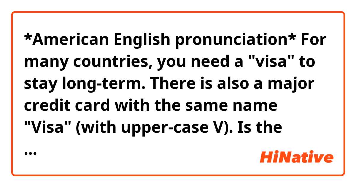 *American English pronunciation*

For many countries, you need a "visa" to stay long-term. There is also a major credit card with the same name "Visa" (with upper-case V).

Is the pronunciation same? I've heard both [VEE-suh] and [VEE-zuh] but I'm not sure if I'm supposed to use one pronunciation for one thing and the other pronunciation for the other one or if it doesn't make a difference.

Thank you.
