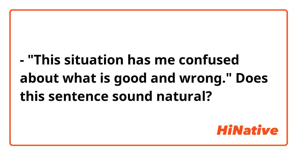 - "This situation has me confused about what is good and wrong."

Does this sentence sound natural?