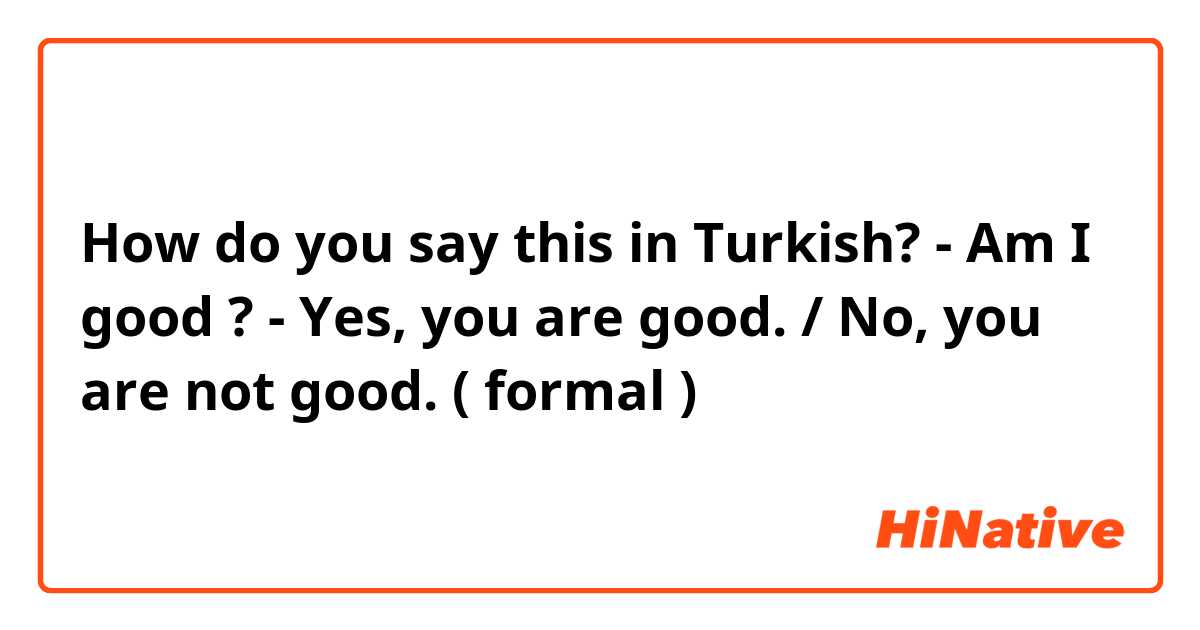 How do you say this in Turkish? - Am I good ? 
- Yes, you are good. / No, you are not good. ( formal )