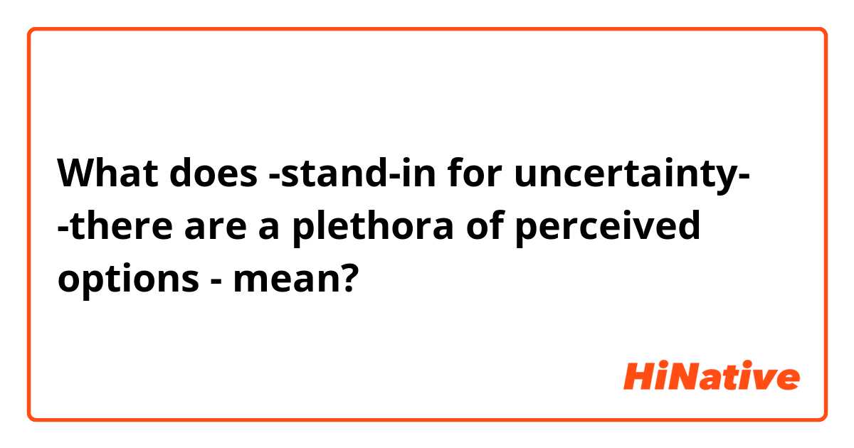 What does -stand-in for uncertainty-
-there are a plethora of perceived options - mean?