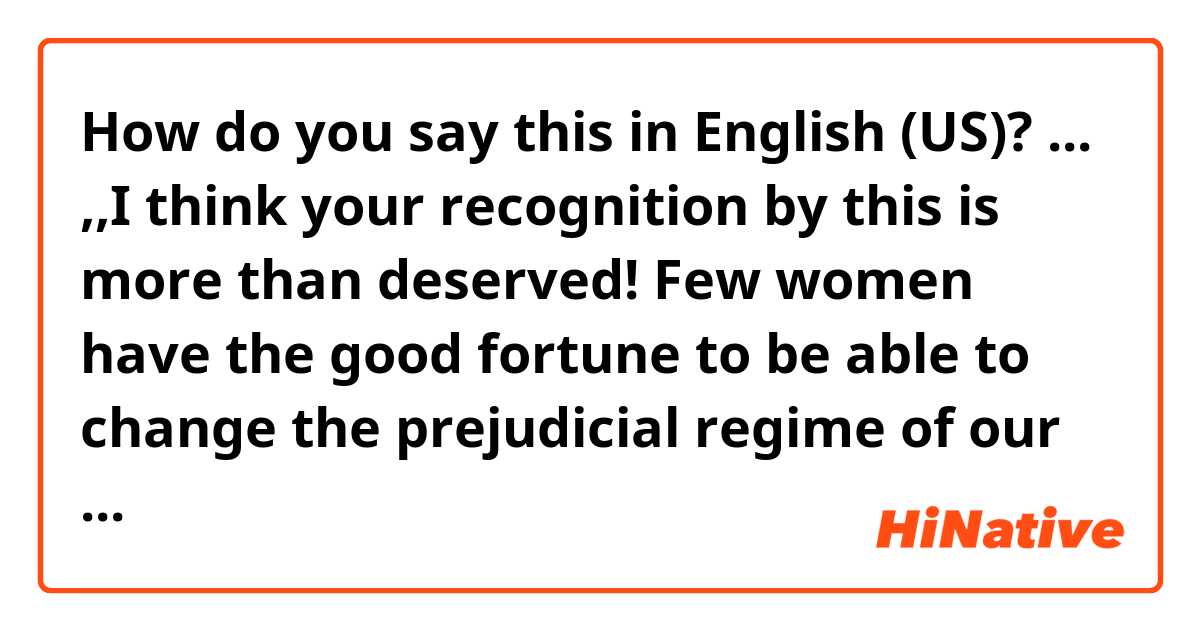 How do you say this in English (US)? ... ,,I think your recognition by this is more than deserved! Few women have the good fortune to be able to change the prejudicial regime of our country”. Sounds it natural?