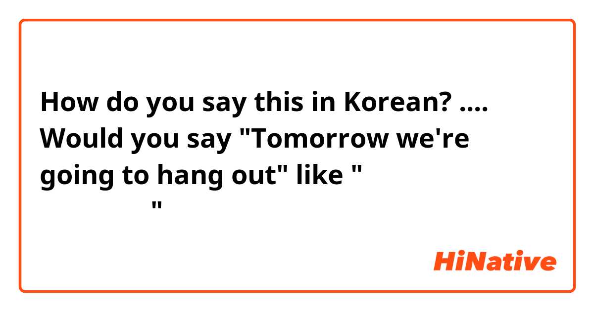 How do you say this in Korean? .... Would you say "Tomorrow we're going to hang out" like "오리는 내일 놀고있을거예요"