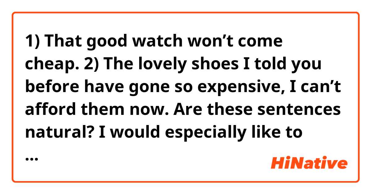 1)
That good watch won’t come cheap.
2)
The lovely shoes I told you before have gone so expensive, I can’t afford them now.

Are these sentences natural?
I would especially like to know if the phrases come cheap and go expensive are natural.
Thank you for your help.