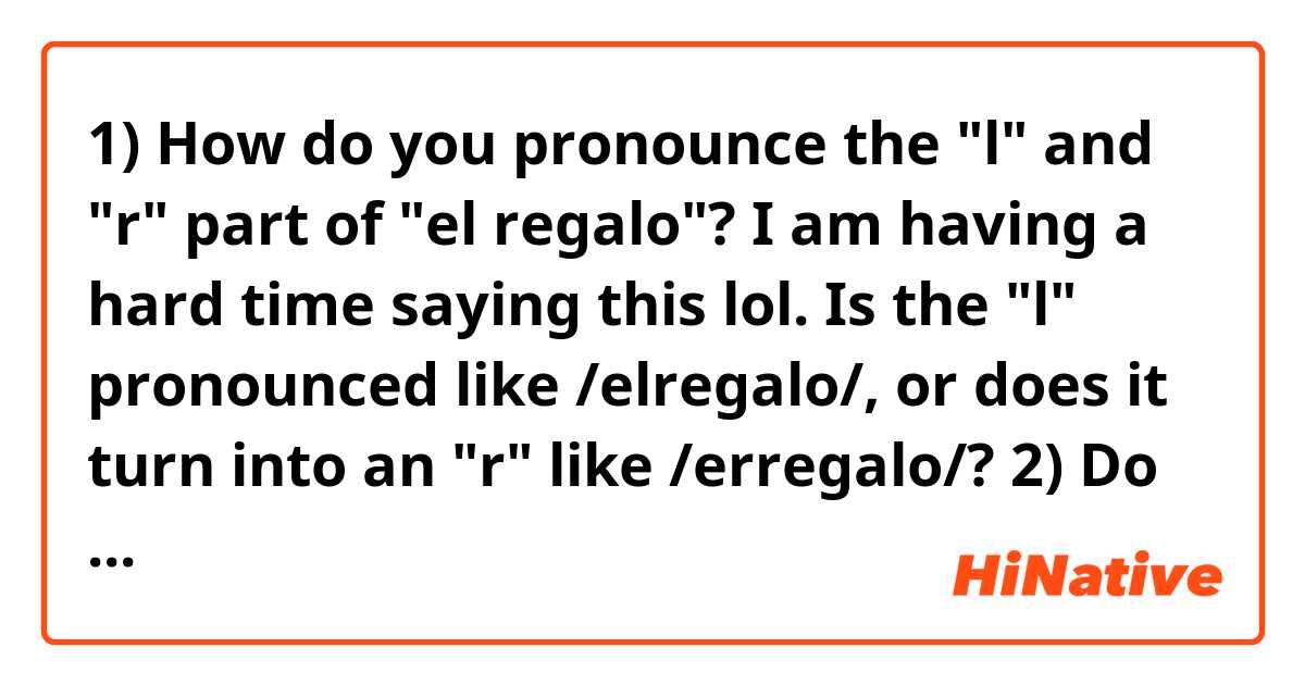 1) How do you pronounce the "l" and "r" part of "el regalo"? I am having a hard time saying this lol.
Is the "l" pronounced like /elregalo/, or does it turn into an "r" like /erregalo/?

2) Do you pronounce the "j" in "reloj", or is it silent?
