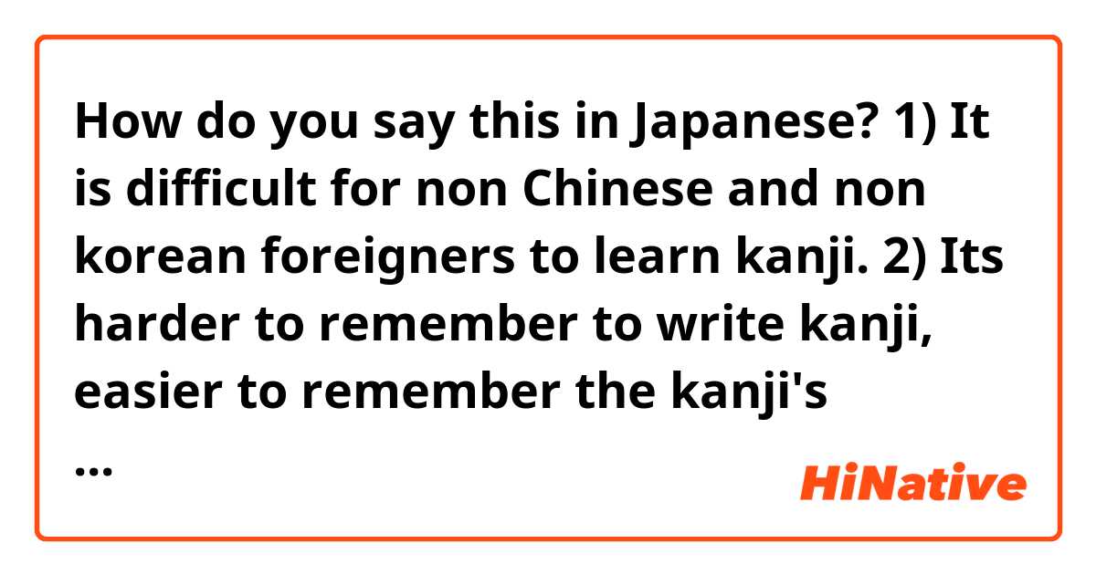 How do you say this in Japanese? 1) It is difficult for non Chinese and non korean foreigners to learn kanji.
2) Its harder to remember to write kanji, easier to remember the kanji's reading.
3) There is a need for kanji in japan due to the large number homonyms in the Japanese language.
