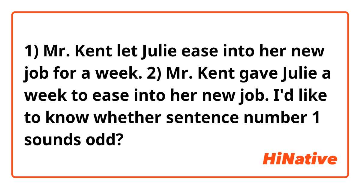1) Mr. Kent let Julie ease into her new job for a week. 

2) Mr. Kent gave Julie a week to ease into her new job. 

I'd like to know whether sentence number 1 sounds odd? 
