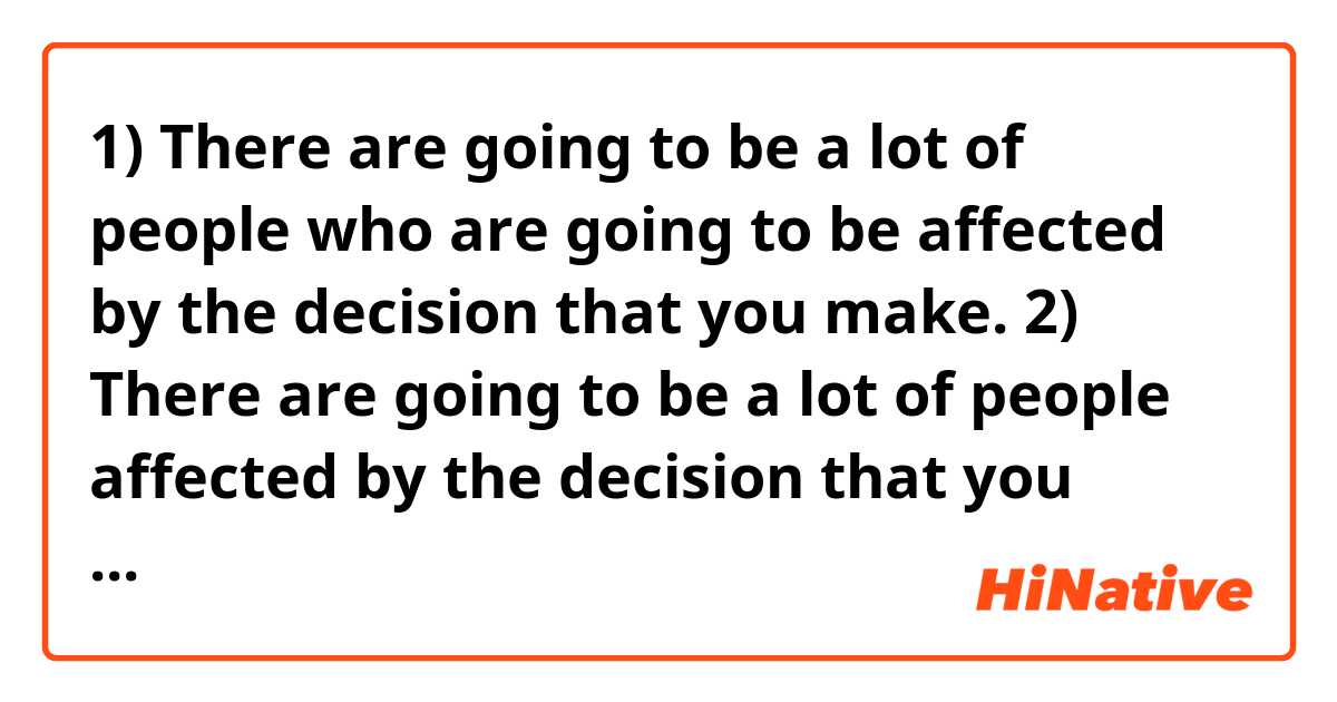 1) There are going to be a lot of people who are going to be affected by the decision that you make.

2) There are going to be a lot of people affected by the decision that you make.
