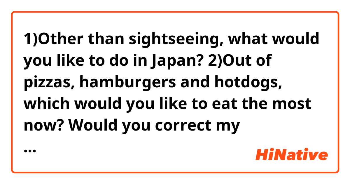 1)Other than sightseeing, what would you like to do in Japan?
2)Out of pizzas, hamburgers and hotdogs, which would you like to eat the most now?

Would you correct my sentences? Thank you in advance.