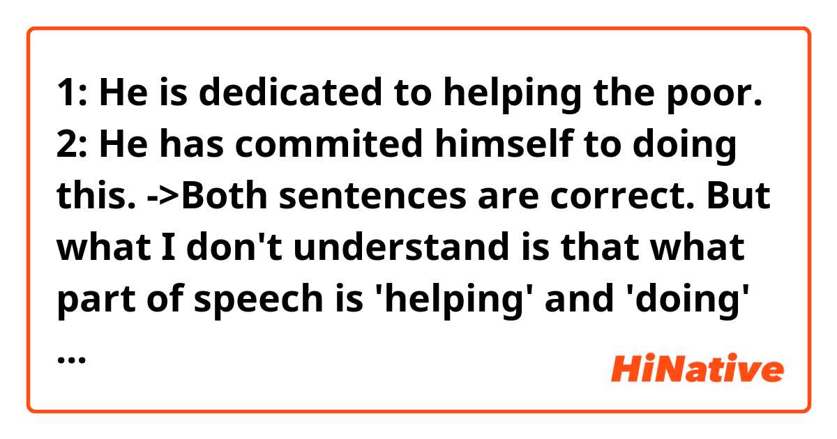 1: He is dedicated to helping the poor.
2: He has commited himself to doing this.
->Both sentences are correct. But what I don't understand is that what part of speech is 'helping' and 'doing' here? Are they verb or adjective? Thank you in advance 