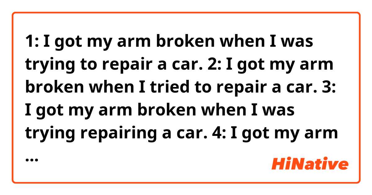 1: I got my arm broken when I was trying to repair a car.
2: I got my arm broken when I tried to repair a car.
3: I got my arm broken when I was trying repairing  a car.
4: I got my arm broken when I tried repairing a car.
which sentence is correct? which one sounds more natural?  Thank you all !