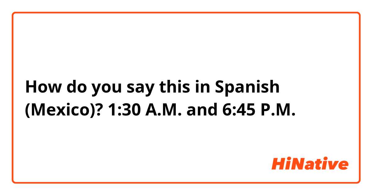 How do you say this in Spanish (Mexico)? 1:30 A.M. and 6:45 P.M.