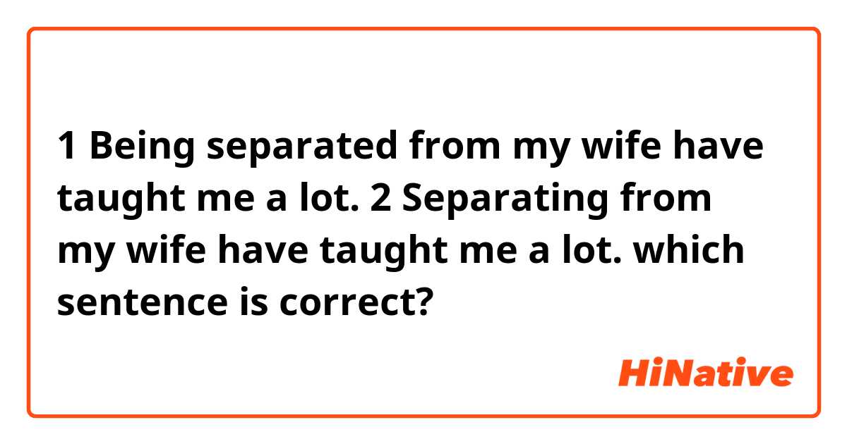 1 Being separated from my wife have taught me a lot.

2 Separating from my wife have taught me a lot.

which sentence is correct?