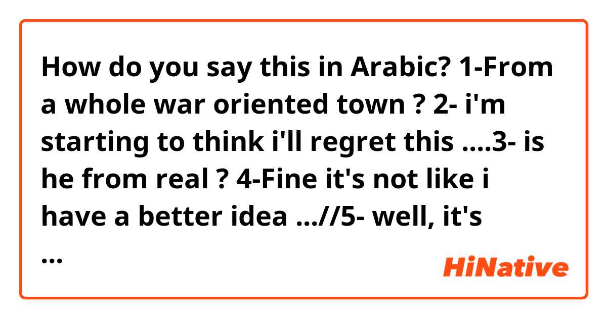 How do you say this in Arabic? 1-From a whole war oriented town ?   2- i'm starting to think i'll regret this   ....3- is he from real ? 4-Fine it's not like i have a better idea ...//5- well, it's about time // 6- i'll go ahead , carefuu not to trip and fall   