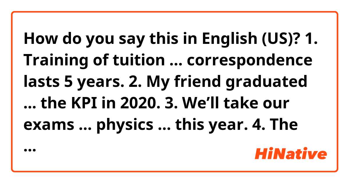 How do you say this in English (US)? 1.	Training of tuition … correspondence lasts 5 years.
2.	My friend graduated ... the KPI in 2020.
3.	We’ll take our exams … physics … this year.
4.	The teaching staff of the KPI consists … highly qualified teachers.
