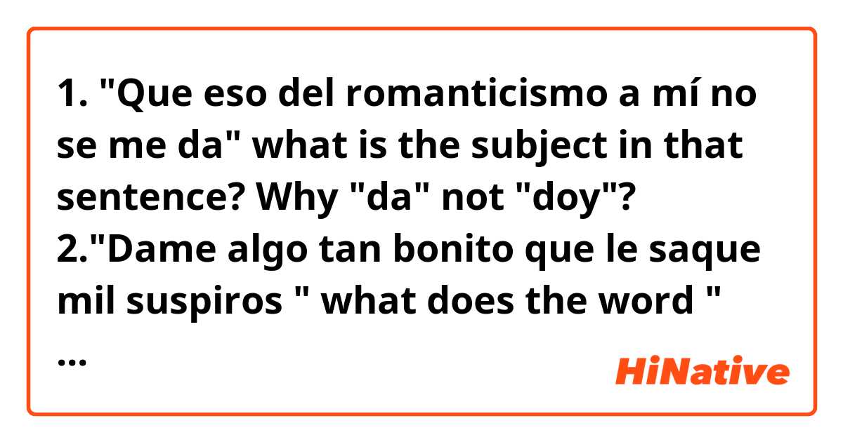 1. "Que eso del romanticismo a mí no se me da" what is the subject in that sentence? Why "da" not "doy"?       2."Dame algo tan bonito que le saque mil suspiros " what does the word " saque" mean here??                             3."En el amor no soy experto no se de dónde sacaste eso" what does "sacaste"mean here??                          4."No confundas palabrería por sentimiento ". What does "confundas palabrería" mean?                                        All those sentences are from the song Querido Tommy. Pls feel free to answer those Q! Thank u!!!