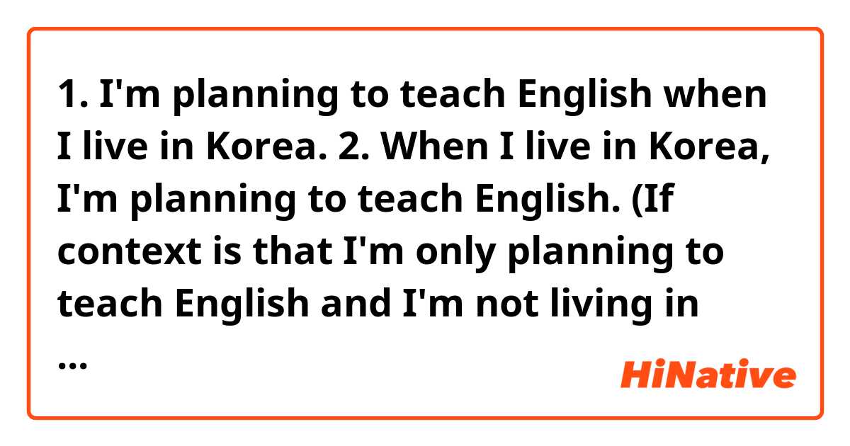 1. I'm planning to teach English when I live in Korea.
2. When I live in Korea, I'm planning to teach English.

(If context is that I'm only planning to teach English and I'm not living in Korea now, which sentence is correct English given 1 and 2 ?)