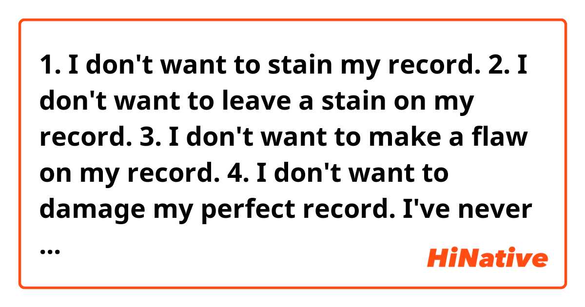 1. I don't want to stain my record.
2. I don't want to leave a stain on my record.
3. I don't want to make a flaw on my record.
4. I don't want to damage my perfect record.

I've never been late at work, do 1-4 make sense? Could you correct this?
By "record" it means the record of never being late