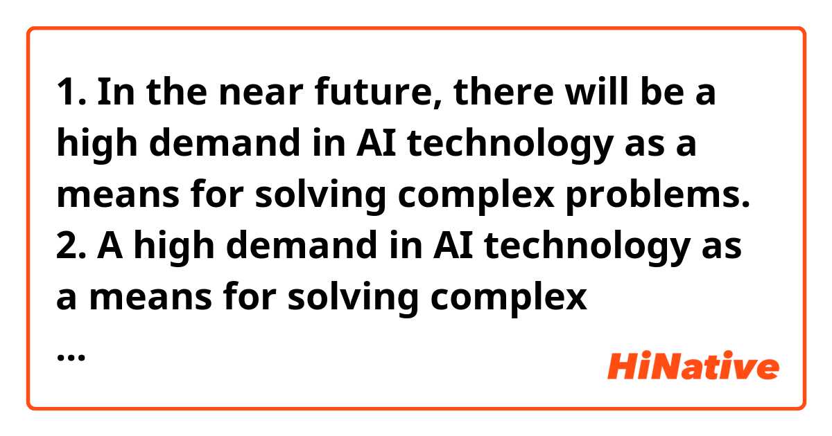 1. In the near future, there will be a high demand in AI technology as a means for solving complex problems.

2. A high demand in AI technology as a means for solving complex problems is expected to rise rapidly.

3. Computer scientists expect a high demand in AI technology as a means for solving complex problems.

I have four questions on these three sentences. It's okay just to simply answer yes or no.

Q1) Are all the sentences correct English?

Q2) In all the sentences, is "a means" referring to "AI technology"?

Q3) Can I add commas if I consider "as a means for...problems" part isn't necessary like below?

a1. In the near future, there will be a high demand in AI technology, as a means for solving complex problems.

a2. A high demand in AI technology, as a means for solving complex problems, is expected to rise rapidly.

Q4) Is it wrong to say "demand in" in all the sentences? I think to say "demand in" is correct if I'm talking about the category of demand.