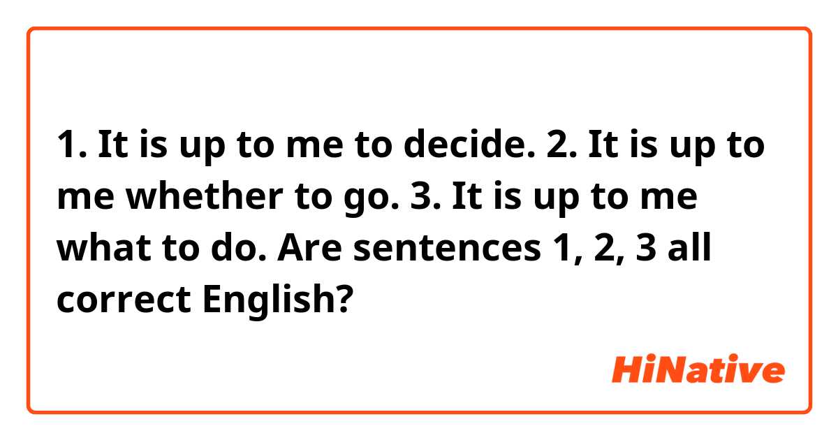 1. It is up to me to decide.
2. It is up to me whether to go.
3. It is up to me what to do.

Are sentences 1, 2, 3 all correct English?