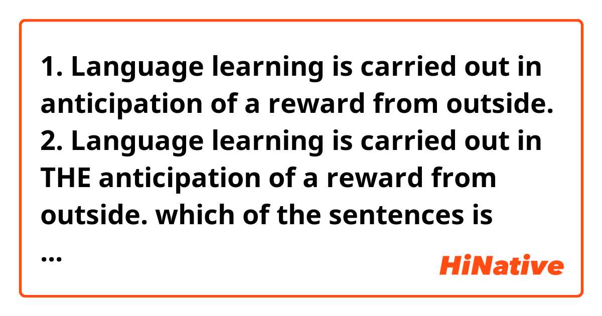 1. Language learning is carried out 
in anticipation of a reward from outside.

2. Language learning is carried out 
in THE anticipation of a reward from outside.

which of the sentences is correct???