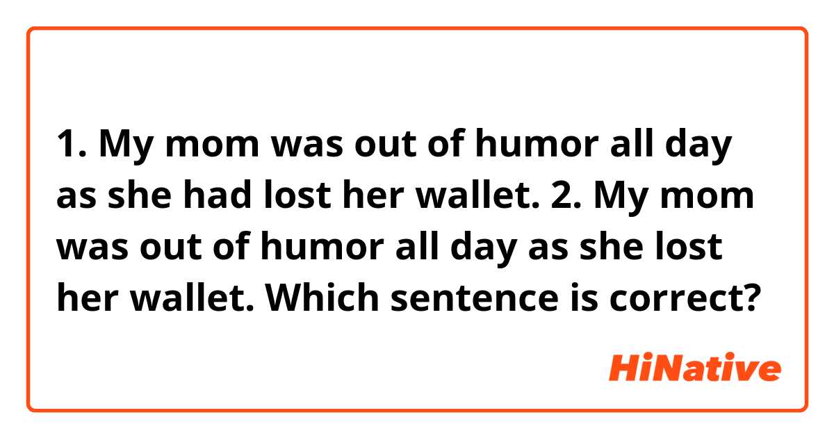 1. My mom was out of humor all day as she had lost her wallet.

2. My mom was out of humor all day as she lost her wallet.

Which sentence is correct?
