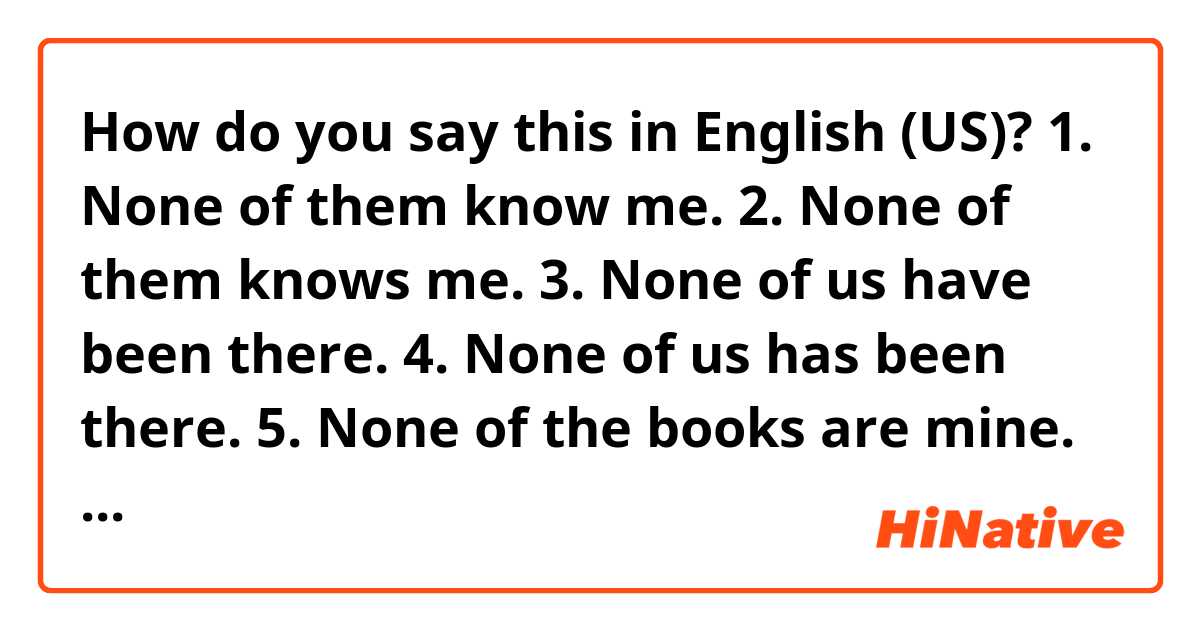 How do you say this in English (US)? 1. None of them know me. 2. None of them knows me. 3. None of us have been there. 4. None of us has been there. 5. None of the books are mine. 6. None of the books is mine.