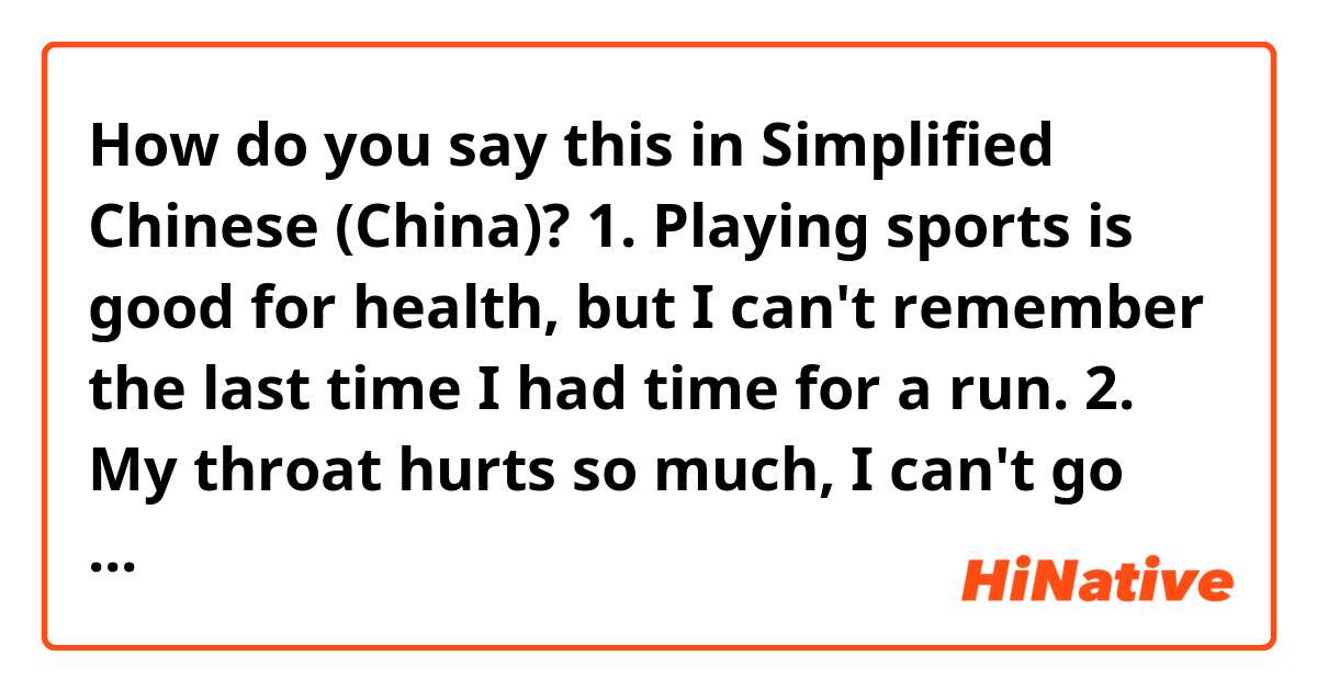 How do you say this in Simplified Chinese (China)? 1. Playing sports is good for health, but I can't remember the last time I had time for a run.
2. My throat hurts so much, I can't go on.
3. You can't read two thousand characters in one day.
4.I am able to run five thousand meters in 20 minutes.