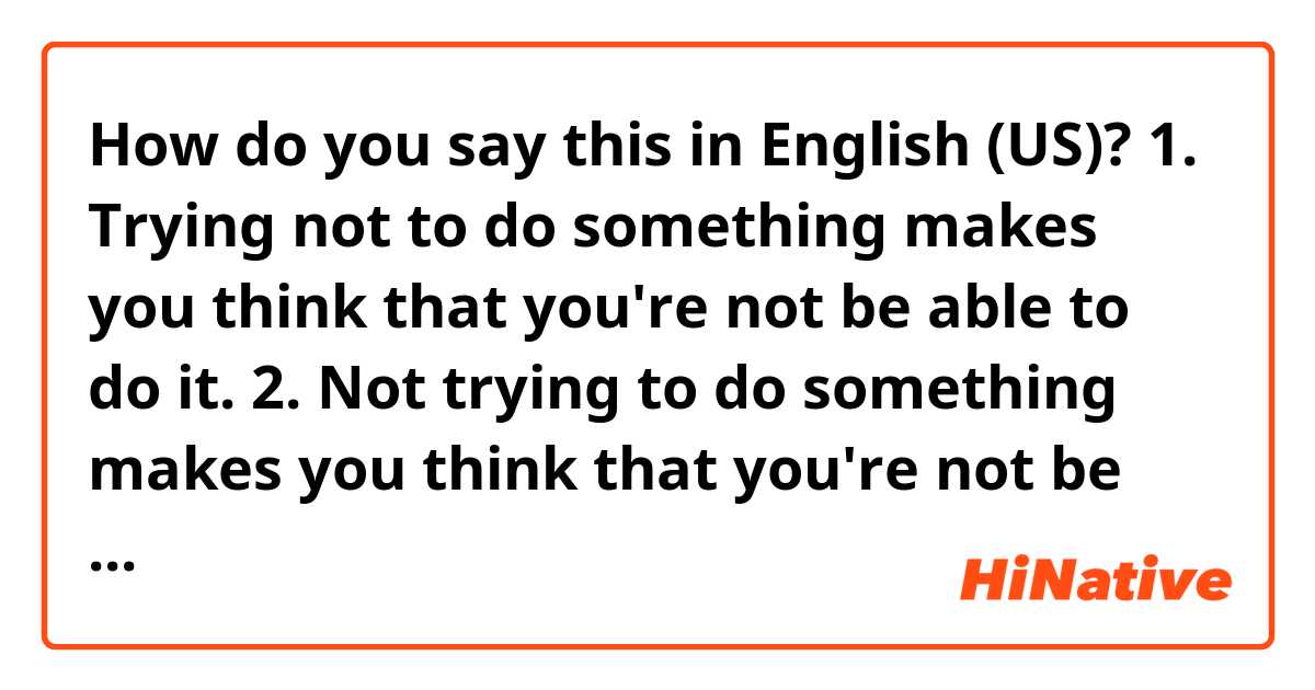 How do you say this in English (US)? 1. Trying not to do something makes you think that you're not be able to do it.
2. Not trying to do something makes you think that you're not be able to do it.

Are these grammatically correct and the same meaning?