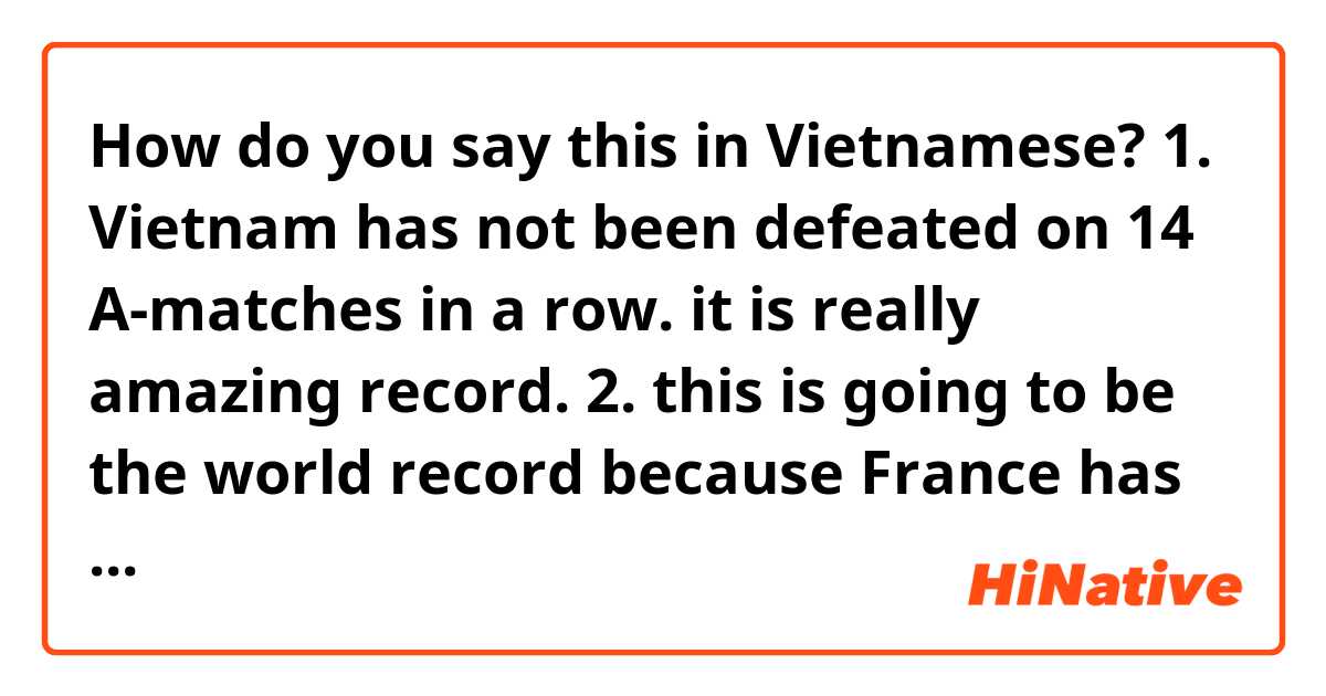 How do you say this in Vietnamese? 1. Vietnam has not been defeated on 14 A-matches in a row. it is really amazing record.
2. this is going to be the world record because France has defeated on A-match by Netherland on Nation Leagues after 15 matches without being defeated.