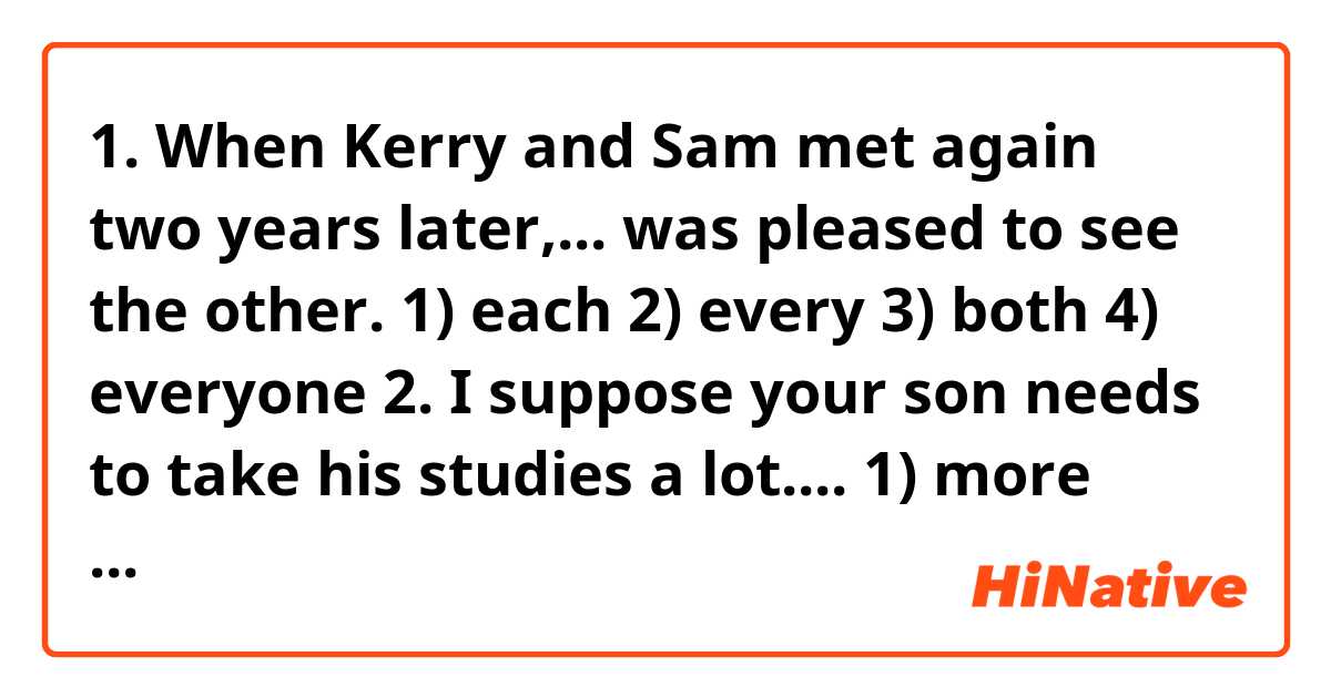 
1. When Kerry and Sam met again two years later,... was pleased to see the other.
1)	each	2)	every	3)	both	4)	everyone
2. I suppose your son needs to take his studies a lot....
1) more serious	2) serious	3) more seriously	4) seriously
3. One of the smallest islands in the world is ... Run, which is a small piece of... rock in a remote part of... East Indies. 
1) the, a, -	2) -,the,-	3) -,a,-	4) -,-,the
4. He sighed with ... despair at... thought of all... opportunities he had missed.
1) -, the, the	2) -, a, -	3) a, the, the	4) the, a, -
5. Most people feel shy ... some time or another and shyness usually comes ... being unsure ... yourself.
1) in, of, in	2) at, from, of	3) for, from, in	4) at, of, for
6. Tom is studying ... a degree ... politics ... Harvard University. 
1) to, at, at	2) for, in, at	3) at, in, in	4) in, on, in
7. ... our surprise the bill came ... over a hundred dollars ... all.
1) To, at, in	2) For, in, at	3) To, to, in	4) At, up to, at
8. Extensive research is being carried ..., which will hopefully result... finding a cure ... this disease.
1) on, at, against	2) out, for, of	3) out, in, for	4) on, with, of

Guys, please, help me!!!))))