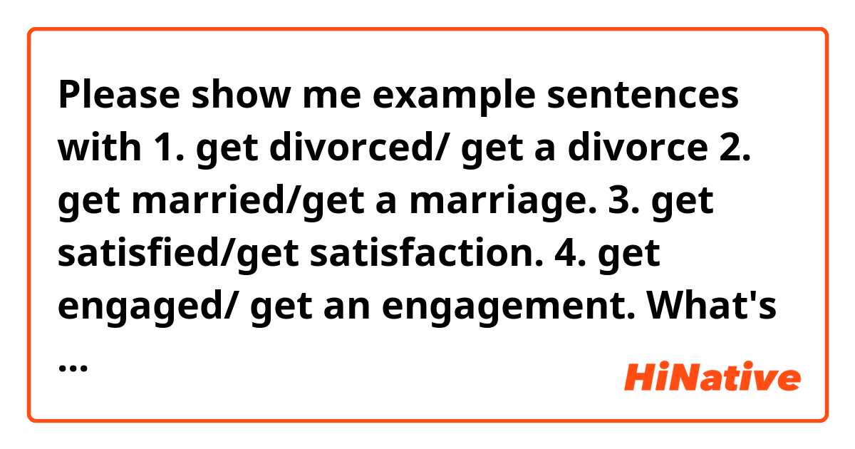 Please show me example sentences with 1. get divorced/ get a divorce
2. get married/get a marriage.
3. get satisfied/get satisfaction.
4. get engaged/ get an engagement.
What's the difference ?.