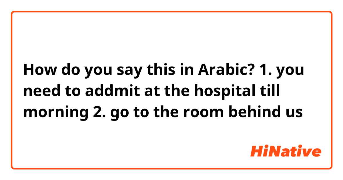 How do you say this in Arabic? 1. you need to addmit at the hospital till morning 2. go to the room behind us