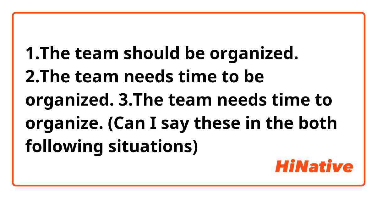 1.The team  should be organized.
2.The team needs time to be organized.
3.The team needs time to organize. (Can I say these in the both following situations)
