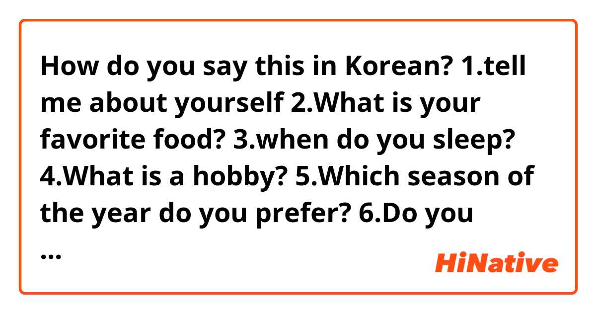 How do you say this in Korean? 1.tell me about yourself
2.What is your favorite food?
3.when do you sleep?
4.What is a hobby?
5.Which season of the year do you prefer?
6.Do you practice sport?
7.Do you like to ride a bike?