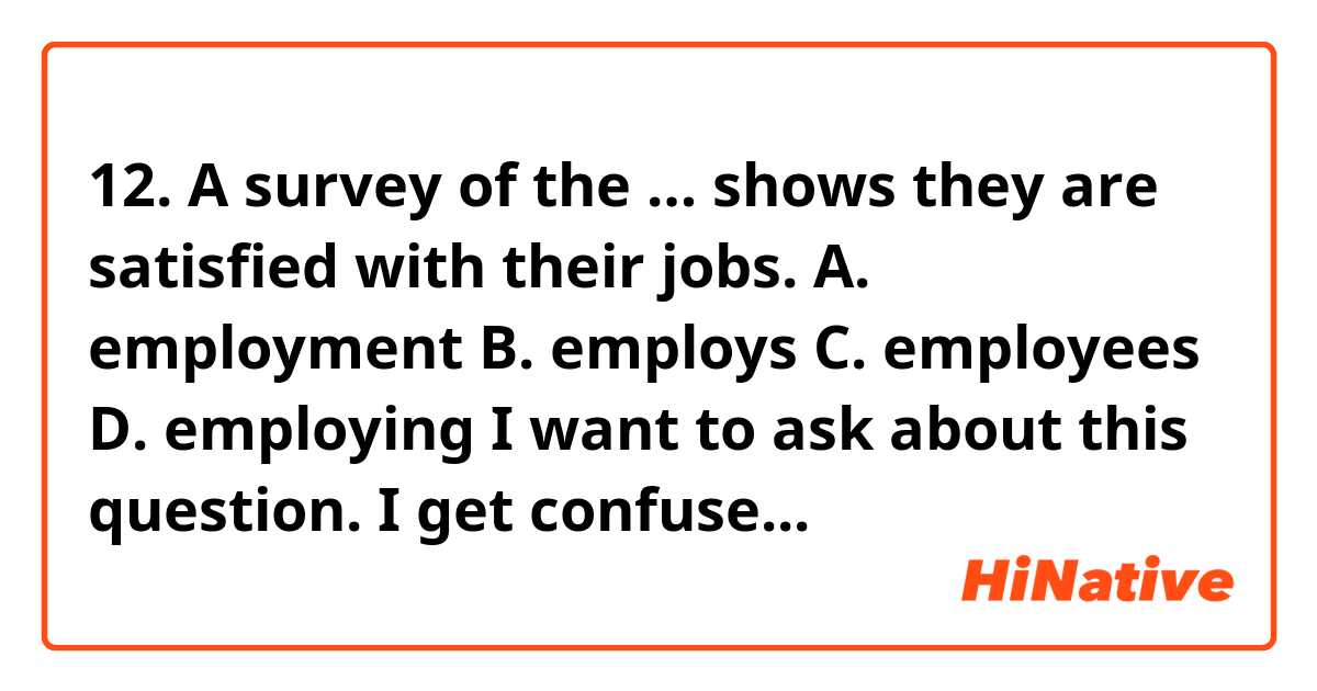 12.      A survey of the … shows they are satisfied with their jobs.

A.    employment

B.     employs

C.     employees

D.    employing

I want to ask about this question. I get confused about the difference about 'employment', 'employees', and 'employing' since they are all noun. How to know that the question's answer is 'employees'?