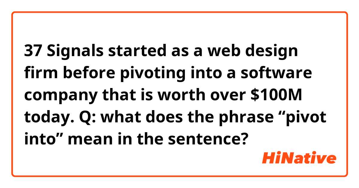 37 Signals started as a web design firm before pivoting into a software company that is worth over $100M today.

Q: what does the phrase “pivot into” mean in the sentence?