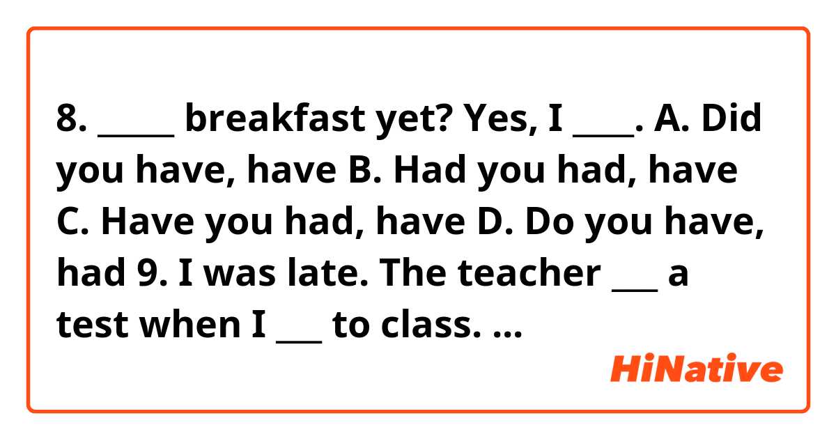 

8. _____ breakfast yet? Yes, I ____.
A. Did you have, have    B. Had you had, have     C. Have you had, have    
D. Do you have, had

9. I was late. The teacher ___ a test when I ___ to class.
A. has already given, got    B. had already given, got    C. has already given, get     D. was already giving, get

10. How long will it ___ to do the homework?
A. need her       B. take her       C. she take      D. she need

11. Mary has never been to London, ____ she?
A. has     B. did         C. hasn’t     D. didn’t

12. According ___ the list he was the 10th.
A. to           B. at              C. on          D. for
13. He grew up in New England, ____?
A. don’t you     B. didn’t he      C. doesn’t he          D. did he

14. Lorena is ____  girl I have ever met.
A. the most beautiful   B. a more beautiful    C. the beautifulest    D. most beautiful

15. Newspapers and magazines ____ just by the postman.
A. have been bring   B. has been brought      C. have been brought    
D. were bought

