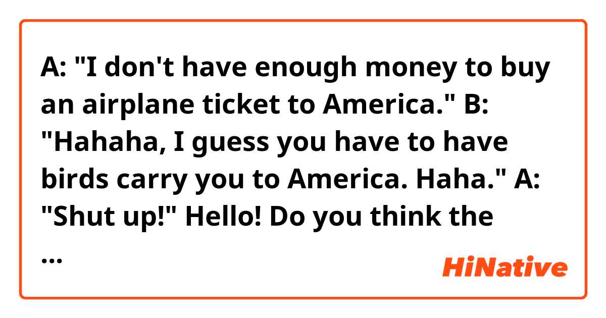 A: "I don't have enough money to buy an airplane ticket to America."
B: "Hahaha, I guess you have to have birds carry you to America. Haha."
A: "Shut up!"

Hello! Do you think the sentences above sound natural? Thank you! 