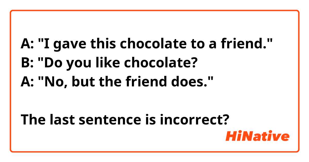 A: "I gave this chocolate to a friend." 
B: "Do you like chocolate? 
A: "No, but the friend does." 

The last sentence is incorrect? 