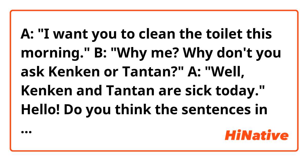 A: "I want you to clean the toilet this morning."
B: "Why me? Why don't you ask Kenken or Tantan?"
A: "Well, Kenken and Tantan are sick today."

Hello! Do you think the sentences in the conversation sound natural? Thank you!