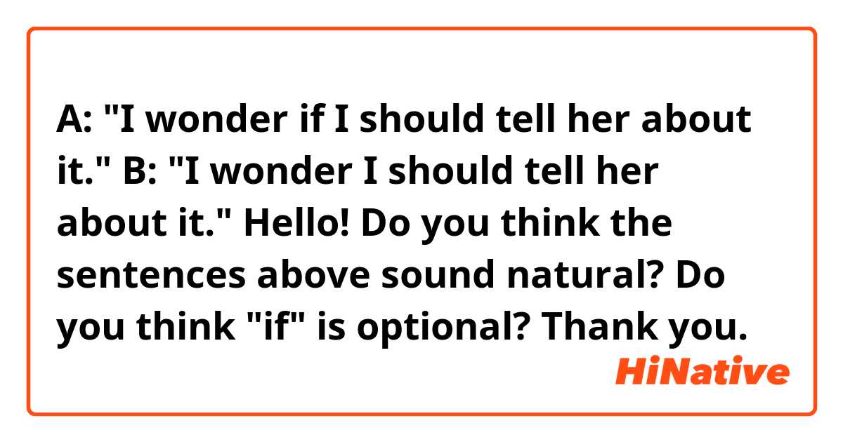 A: "I wonder if I should tell her about it."
B: "I wonder I should tell her about it."

Hello! Do you think the sentences above sound natural? Do you think "if" is optional? Thank you. 