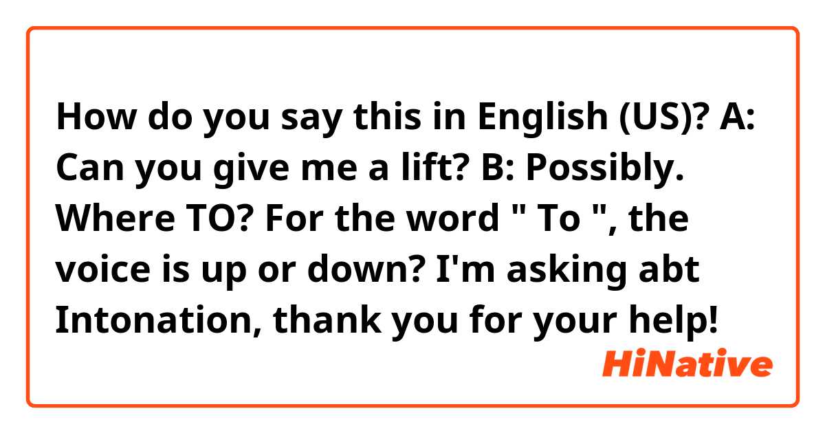 How do you say this in English (US)? A: Can you give me a lift? B: Possibly. Where TO? For the word " To ", the voice is up or down? I'm asking abt Intonation, thank you for your help! 